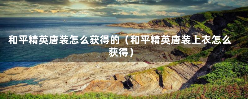 和平精英唐装怎么获得的(和平精英唐装上衣怎么获得)