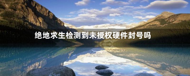 绝地求生检测到未授权硬件封号吗