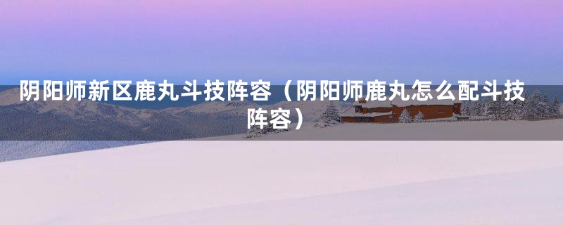 阴阳师新区鹿丸斗技阵容（阴阳师鹿丸怎么配斗技阵容）