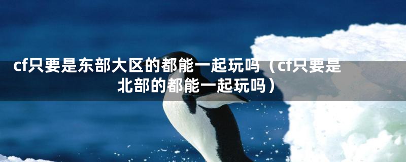 cf只要是东部大区的都能一起玩吗(cf只要是北部的都能一起玩吗)