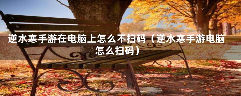 逆水寒手游在电脑上怎么不扫码（逆水寒手游电脑怎么扫码）