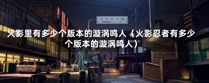 火影里有多少个版本的漩涡鸣人(火影忍者有多少个版本的漩涡鸣人)