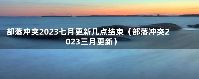 部落冲突2023七月更新几点结束(部落冲突2023三月更新)