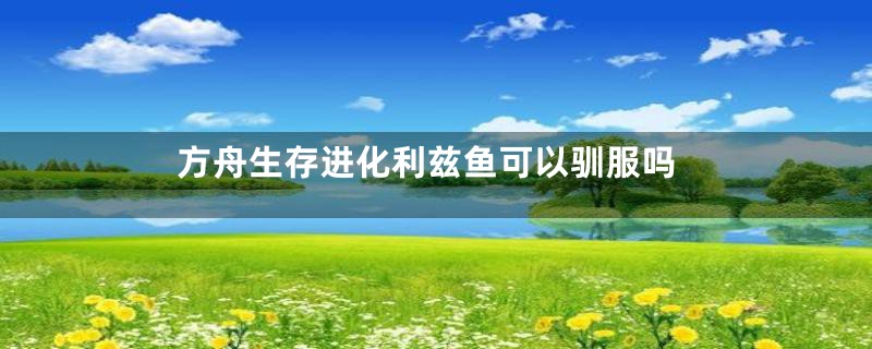 方舟生存进化利兹鱼可以驯服吗