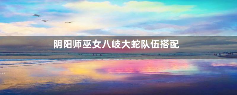 阴阳师巫女八岐大蛇队伍搭配