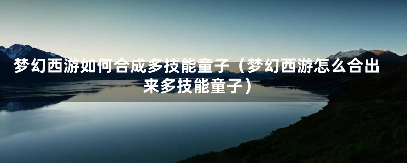 梦幻西游如何合成多技能童子（梦幻西游怎么合出来多技能童子）
