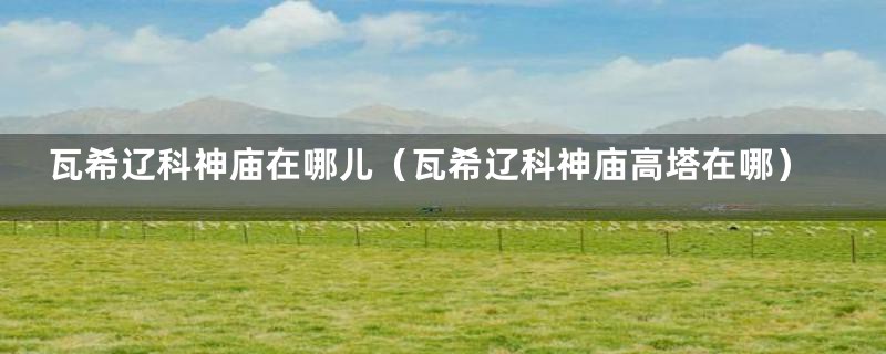 瓦希辽科神庙在哪儿(瓦希辽科神庙高塔在哪)