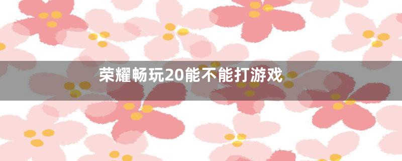 荣耀畅玩20能不能打游戏