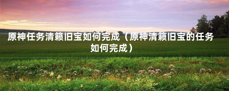 原神任务清籁旧宝如何完成（原神清籁旧宝的任务如何完成）
