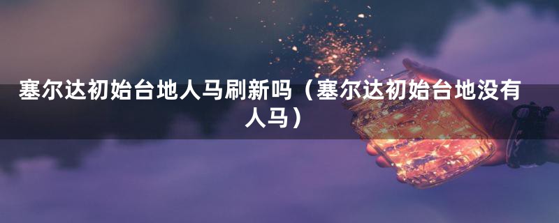 塞尔达初始台地人马刷新吗（塞尔达初始台地没有人马）