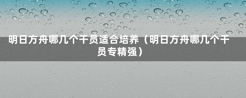 明日方舟哪几个干员适合培养（明日方舟哪几个干员专精强）