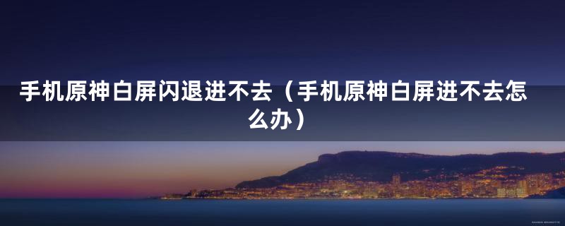 手机原神白屏闪退进不去（手机原神白屏进不去怎么办）