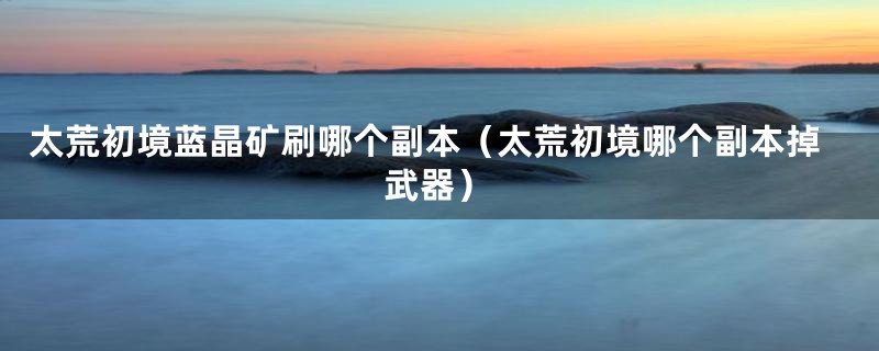 太荒初境蓝晶矿刷哪个副本（太荒初境哪个副本掉武器）