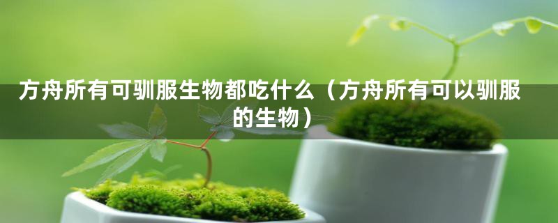 方舟所有可驯服生物都吃什么（方舟所有可以驯服的生物）