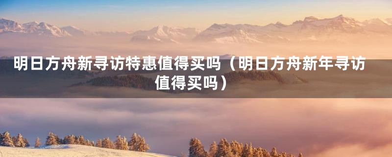 明日方舟新寻访特惠值得买吗(明日方舟新年寻访值得买吗)