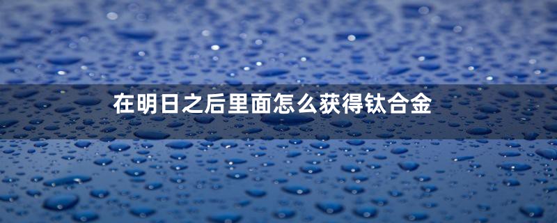 在明日之后里面怎么获得钛合金