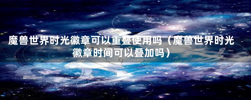 魔兽世界时光徽章可以重叠使用吗（魔兽世界时光徽章时间可以叠加吗）
