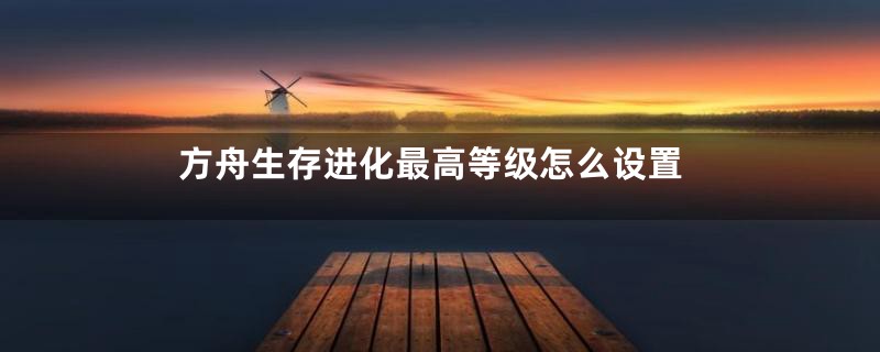 方舟生存进化最高等级怎么设置