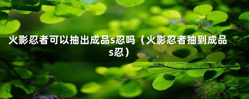 火影忍者可以抽出成品s忍吗(火影忍者抽到成品s忍)