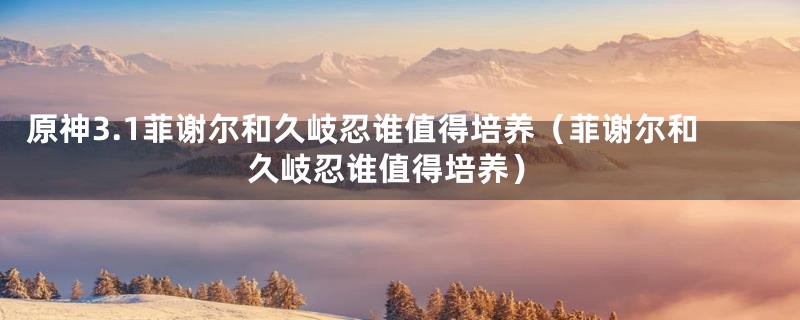 原神3.1菲谢尔和久岐忍谁值得培养（菲谢尔和久岐忍谁值得培养）