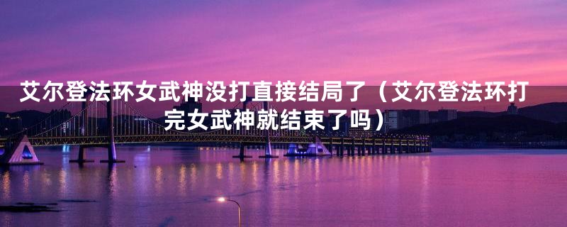 艾尔登法环女武神没打直接结局了（艾尔登法环打完女武神就结束了吗）