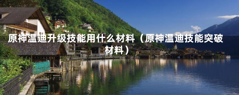 原神温迪升级技能用什么材料(原神温迪技能突破材料)