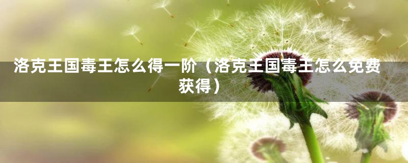 洛克王国毒王怎么得一阶(洛克王国毒王怎么免费获得)