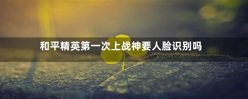 和平精英第一次上战神要人脸识别吗