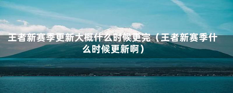 王者新赛季更新大概什么时候更完（王者新赛季什么时候更新啊）