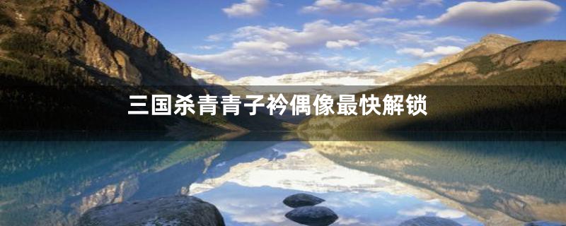 三国杀青青子衿偶像最快解锁