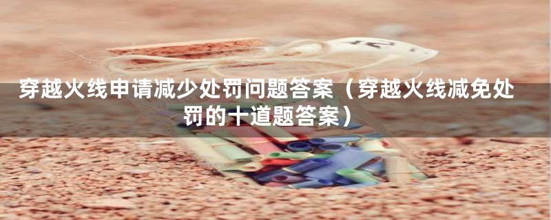 穿越火线申请减少处罚问题答案(穿越火线减免处罚的十道题答案)