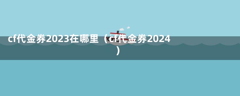 cf代金券2023在哪里(cf代金券2024)