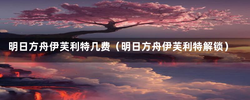 明日方舟伊芙利特几费(明日方舟伊芙利特解锁)