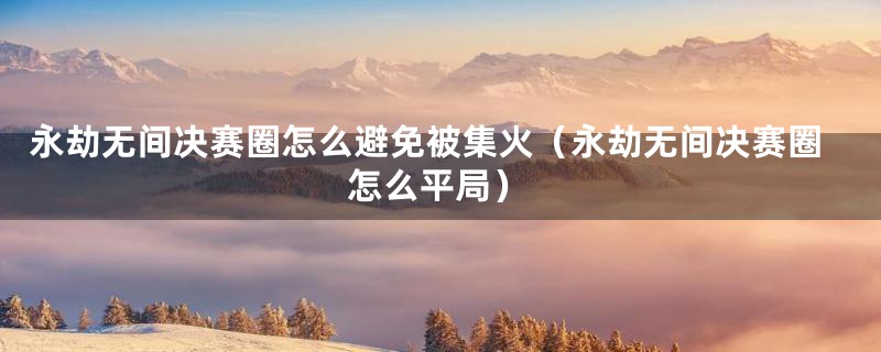永劫无间决赛圈怎么避免被集火(永劫无间决赛圈怎么平局)