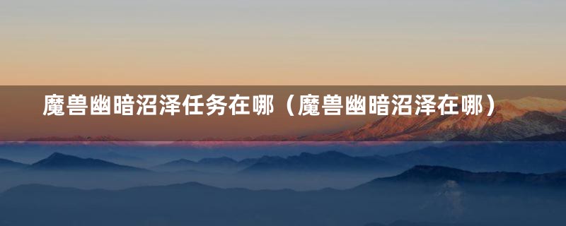 魔兽幽暗沼泽任务在哪(魔兽幽暗沼泽在哪)