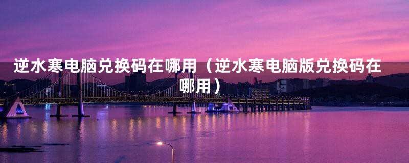 逆水寒电脑兑换码在哪用(逆水寒电脑版兑换码在哪用)