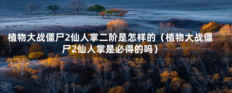 植物大战僵尸2仙人掌二阶是怎样的(植物大战僵尸2仙人掌是必得的吗)