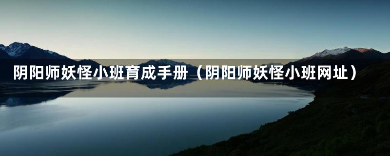 阴阳师妖怪小班育成手册(阴阳师妖怪小班网址)