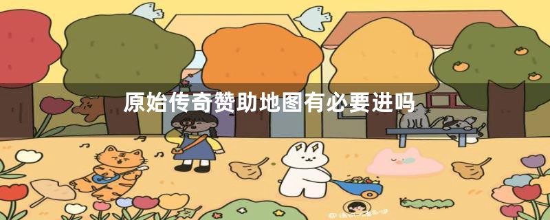 原始传奇赞助地图有必要进吗