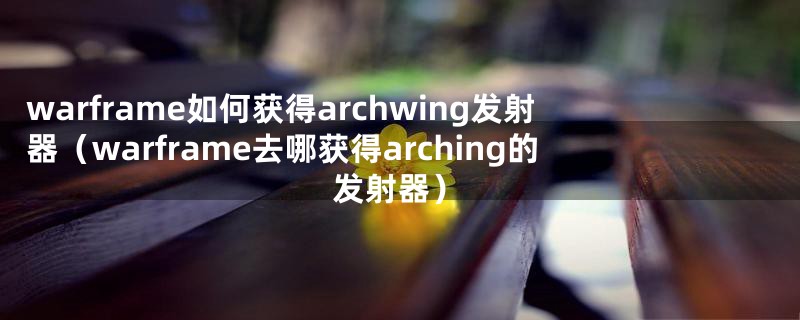 warframe如何获得archwing发射器（warframe去哪获得arching的发射器）