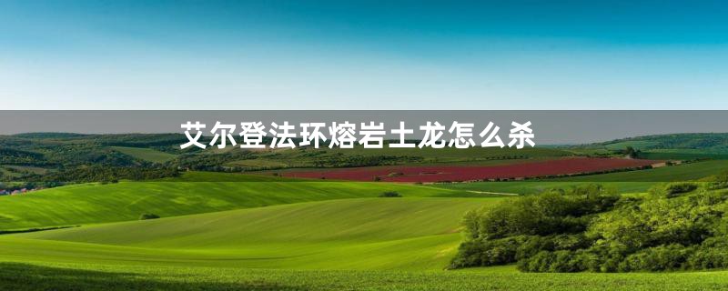艾尔登法环熔岩土龙怎么杀