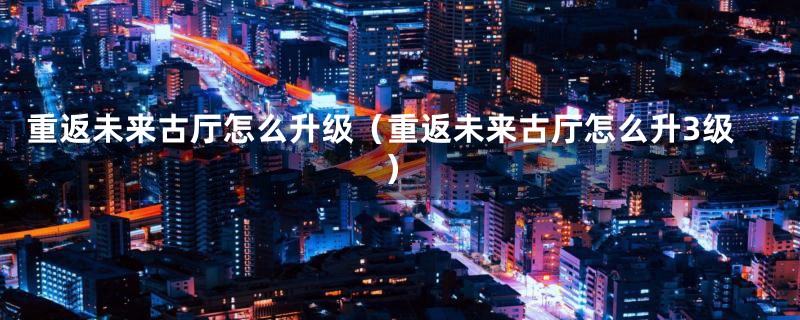 重返未来古厅怎么升级（重返未来古厅怎么升3级）