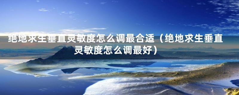 绝地求生垂直灵敏度怎么调最合适(绝地求生垂直灵敏度怎么调最好)
