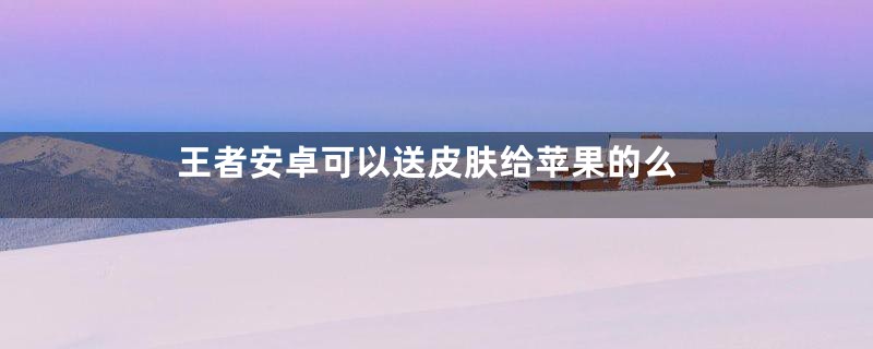 王者安卓可以送皮肤给苹果的么