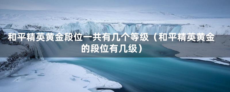 和平精英黄金段位一共有几个等级（和平精英黄金的段位有几级）