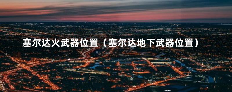 塞尔达火武器位置（塞尔达地下武器位置）