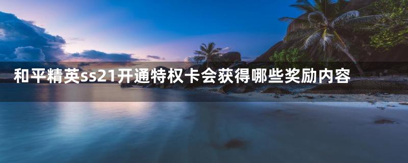 和平精英ss21开通特权卡会获得哪些奖励内容