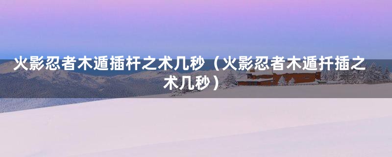 火影忍者木遁插杆之术几秒(火影忍者木遁扦插之术几秒)