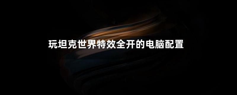 玩坦克世界特效全开的电脑配置