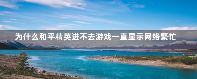 为什么和平精英进不去游戏一直显示网络繁忙